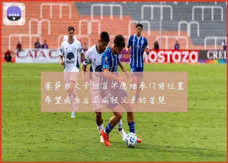 塞萨尔之子坦言不愿继承门将位置希望成为后卫减轻父亲的苦楚