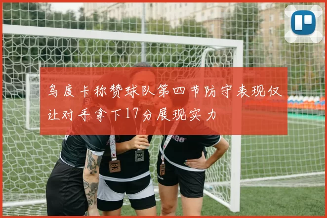 乌度卡称赞球队第四节防守表现仅让对手拿下17分展现实力