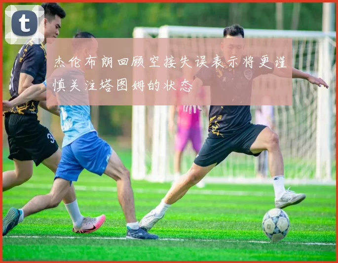 杰伦布朗回顾空接失误表示将更谨慎关注塔图姆的状态