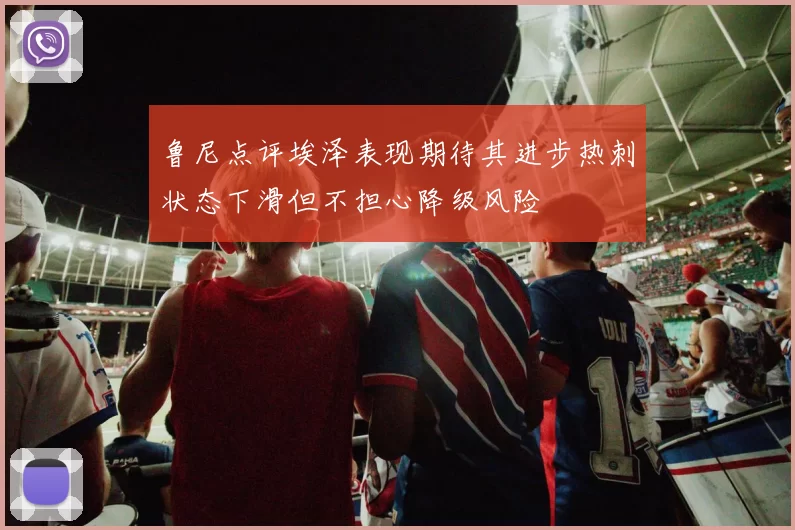 鲁尼点评埃泽表现期待其进步热刺状态下滑但不担心降级风险