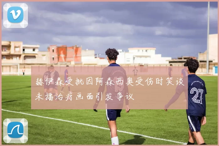 赫伊森受批因阿森西奥受伤时笑谈未播治疗画面引发争议