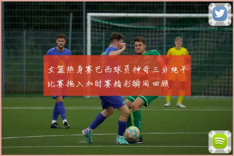 女篮热身赛巴西球员神奇三分绝平比赛拖入加时赛精彩瞬间回顾