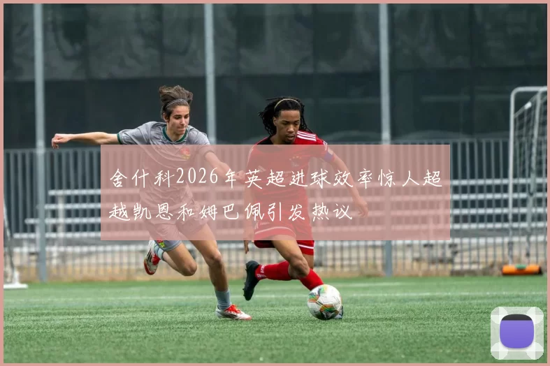 舍什科2026年英超进球效率惊人超越凯恩和姆巴佩引发热议