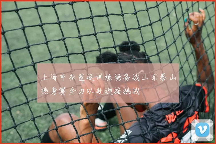 上海申花重返训练场备战山东泰山热身赛全力以赴迎接挑战