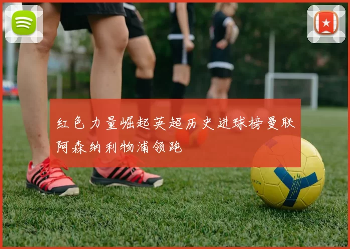 红色力量崛起英超历史进球榜曼联阿森纳利物浦领跑