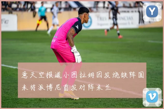 意天空报道小图拉姆因发烧缺阵国米将派博尼首发对阵米兰