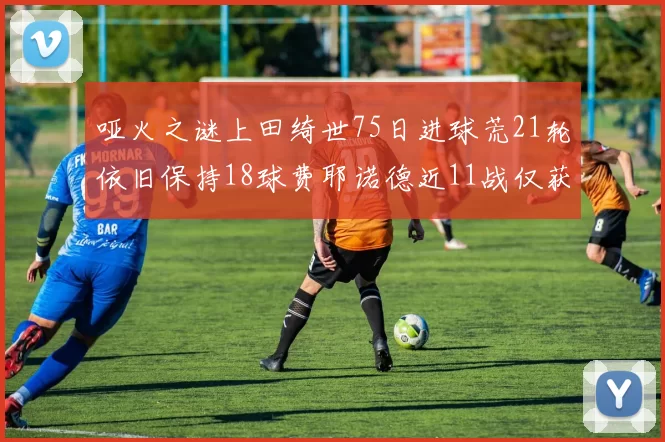 哑火之谜上田绮世75日进球荒21轮依旧保持18球费耶诺德近11战仅获3胜