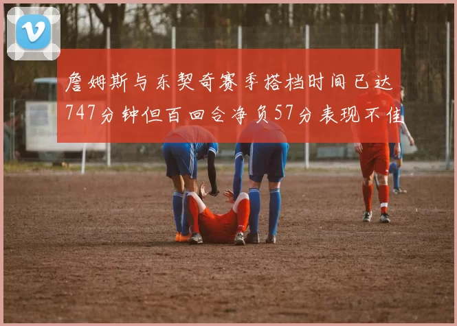詹姆斯与东契奇赛季搭档时间已达747分钟但百回合净负57分表现不佳