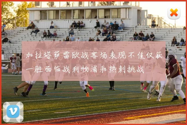加拉塔萨雷欧战客场表现不佳仅获一胜面临战利物浦和热刺挑战