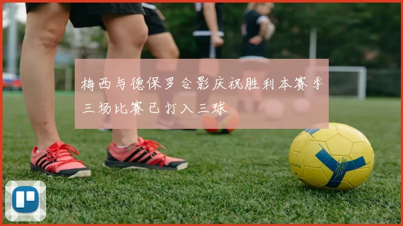 梅西与德保罗合影庆祝胜利本赛季三场比赛已打入三球