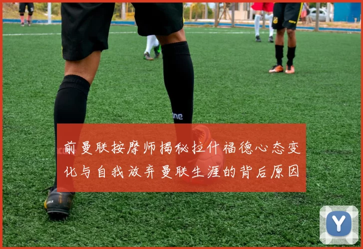 前曼联按摩师揭秘拉什福德心态变化与自我放弃曼联生涯的背后原因