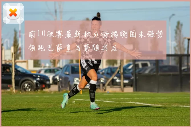 前10联赛最新积分榜揭晓国米强势领跑巴萨皇马紧随其后