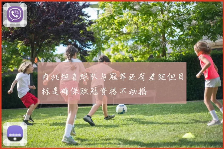 内托坦言球队与冠军还有差距但目标是确保欧冠资格不动摇