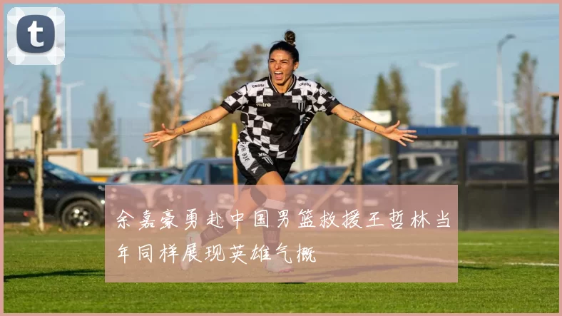 余嘉豪勇赴中国男篮救援王哲林当年同样展现英雄气概