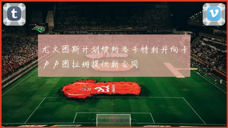 尤文图斯计划续约洛卡特利并向卡卢卢图拉姆提供新合同