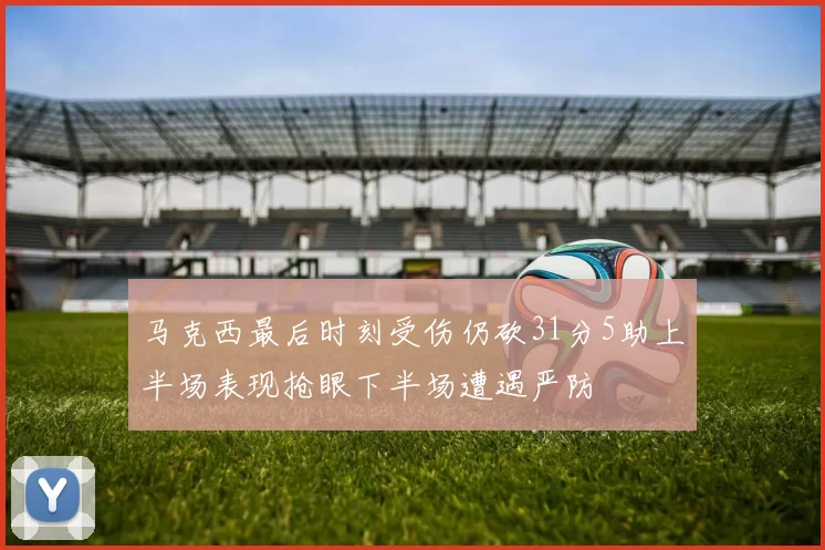 马克西最后时刻受伤仍砍31分5助上半场表现抢眼下半场遭遇严防
