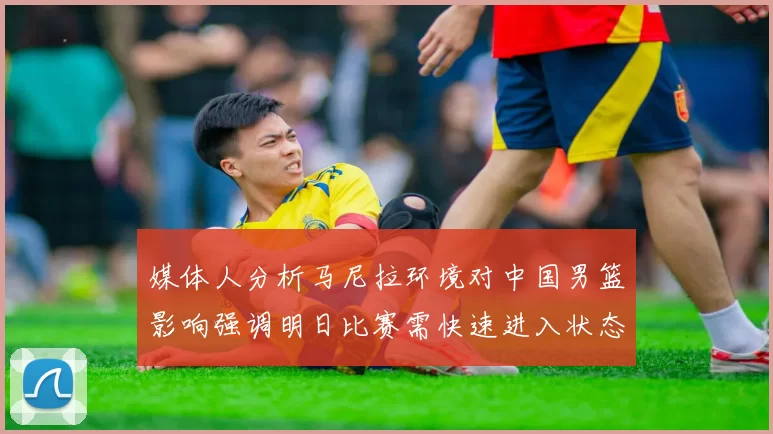 媒体人分析马尼拉环境对中国男篮影响强调明日比赛需快速进入状态