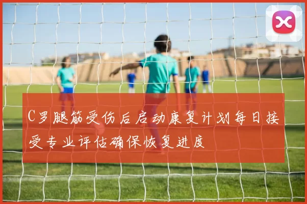 C罗腿筋受伤后启动康复计划每日接受专业评估确保恢复进度